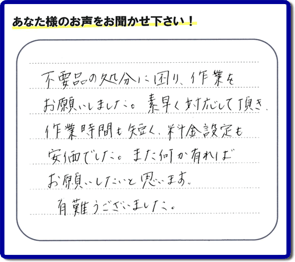 福岡県春日市弥生のお客様より「不用品の処分に困り、作業をお願いいたしました。素早く対応して頂き、作業時間も短く、料金設定も安価でした。また何か有ればお願いしたいと思います。有難うございました。」との口コミ・お客様評価・評判メッセージを、便利屋・何でも屋「【便利屋】暮らしなんでもお助け隊 福岡茶山店は頂きました。お客様の声を頂くことはとても私たちにとって励みになります。ありがとうございます。