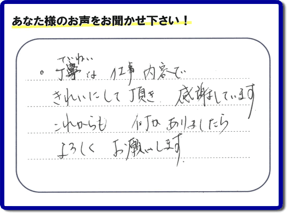 「丁寧な仕事内容できれいにして頂き、感謝しています。これからも何かありましたらよろしくお願いします。」との口コミ・メッセージを福岡県福岡市西区愛宕のお客様より頂きました。福岡県春日市一の谷を拠点として活動している【便利屋】暮らしなんでもお助け隊 福岡茶山店フルサポートにとってお客様の声・クチコミが一番の宝です。お客様皆様に感謝です。