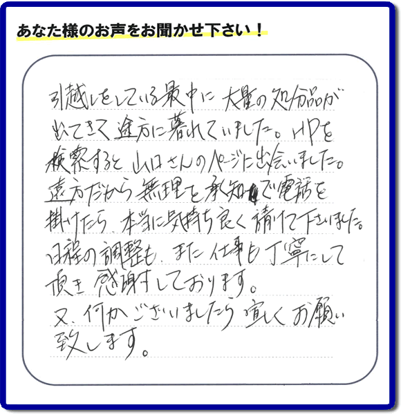 糸島のお客様より便利屋・【便利屋】暮らしなんでもお助け隊 福岡茶山店に家の片付けのご依頼がありましたが、お客様より評判・評価の言葉・口コミを頂きました。「引越しをしている最中に大量の処分品が出てきて途方に暮れていました。ＨＰを検索すると山口さんのページに出会いました。遠方だから無理を承知で電話を掛けたら、本当に気持ちよく請けて下さいました。日程の調整も、また仕事も丁寧にして頂き感謝しております。又、何かございましたら宜しくお願い致します。」とのことです。お客様からいただいた口コミ・評価・評判のメッセージがエネルギーとなり、「よしがんばろう」という明日への活力となります。メッセージ感謝しております。