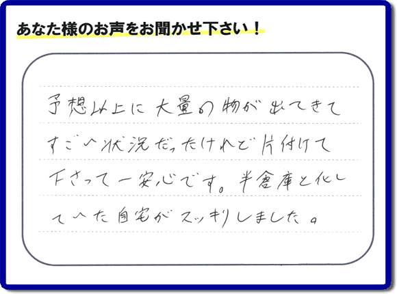 お部屋・お庭の不用品・粗大ゴミ・ごみの片付け処分のお手伝いを行った春日市在住のお客様より片付け隊へ評価と評判メッセージ・口コミメッセージです。「予想以上に大量の物が出てきてすごい状態だったけれど片付けて下さって一安心です。半倉庫と化していた自宅がスッキリしました。」とのことです。大変喜んでいただき、また明日からがんばろうというエネルギーをお客様から頂きました。実家・親の家の片付け・不用品処分・草取り・庭木の伐採・お掃除・空き家管理なら、口コミ・お客様からの評判・評価が福岡で一番頂き続ける便利屋・何でも屋「【便利屋】暮らしなんでもお助け隊 福岡茶山店」へ今すぐご相談ください。