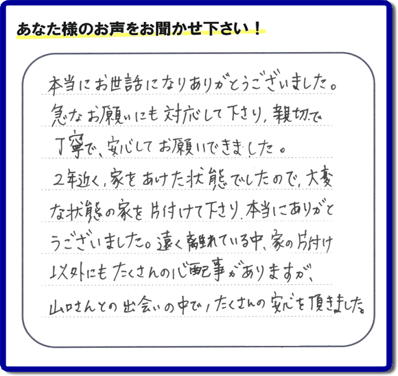 お客様より、福岡県春日市の何でも屋・【便利屋】暮らしなんでもお助け隊 福岡茶山店に「本当にお世話になりありがとうございました。急なお願いにも対応して下さり、親切で、丁寧で、安心してお願いできました。２年近く、家をあけた状態でしたので、大変な状態の家を片付けて下さり、本当にありがとうございました。遠く離れている中、家の片付け以外にもたくさんの心配事がありますが、山口さんとの出会いの中で、たくさんの安心を頂きました。」とのメッセージを頂きました。感謝です。