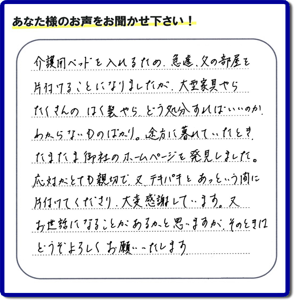 大宰府市宰府にて、 ご実家（親の家）の片付けのご依頼をされたお客様（ご長女さま）より、不用品回収専門の便利屋である当社が口コミ・評価を頂きました。『介護用ベットを入れるため、急遽、父の部屋を片付けることになりましたが、大型家具やら、たくさんのはく製やらどう処分すればいいのか、わからないものばかり。途方に暮れていたとき　たまたま御社のホームページを発見しました。応対がとても親切で、又、テキパキとあっという間に、片付けてくださり大変感謝しています。又、お世話になることが、あるかと思いますが　そのときはどうぞよろしくお願いします。』とのこと。ありがたい「くちコミ」を頂きました。。お客様からの評価・お客様からの評判をいただけるとスタッフ一同励まさせて元気になります。感謝です。ありがとうございました。実家（親の家）に関する、一軒丸ごと片付け、粗大ゴミ捨て、不要品処分、大型家具の回収、庭木の伐採、草取り、草刈り、お掃除ことなら、片付け専門の便利屋・何でもやっている何でも屋「【便利屋】暮らしなんでもお助け隊 福岡茶山店へ、今すぐお電話ください。電話番号 092-588-0102です。 当社は、お客様からのクチコミ獲得数、お客さまからの評価、評判が、福岡で一番高い便利屋です。何でも行う何でも屋の当社へお電話ください。電話番号 092-588-0102です。