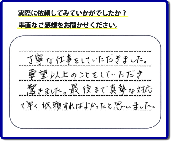 クチコミ評判３１　丁寧な仕事をしていただきました。要望以上のこともしていただき驚きました。最後まで真摯な対応で早く依頼すればよかったと思いました。作業にも満足していただき嬉しい内容のお言葉をいただきました。何でも屋・便利屋の【便利屋】暮らしなんでもお助け隊 福岡茶山店のホームページでは、お客様の笑顔やメッセージ、アンケートのお答えをたくさん掲載しております。ご依頼の際のご参考にしていただけたらと思っています。