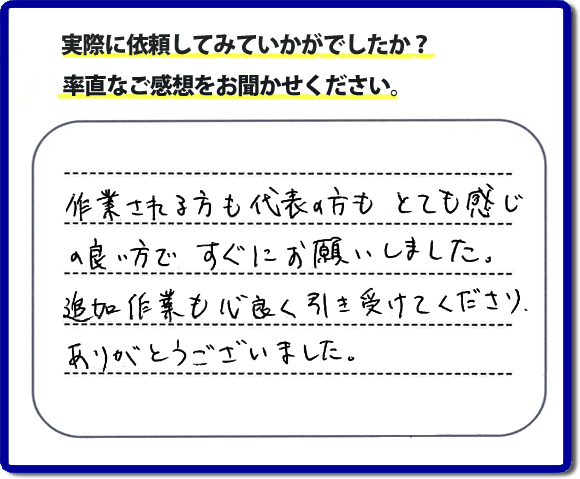 口コミ評判３０　作業される方も代表者の方もとても感じの良い方ですぐにお願いしました。追加作業も心良く引き受けてくださりありがとうございました。　もちろん追加作業もお受けしています。その際は必要な費用を必ずご説明したあとに作業を行っていますので、ご心配ありません。便利屋「【便利屋】暮らしなんでもお助け隊 福岡茶山店」では安心と信頼を大切に電話応対、ご挨拶、作業にいたるまで気を付けて作業を行っています。