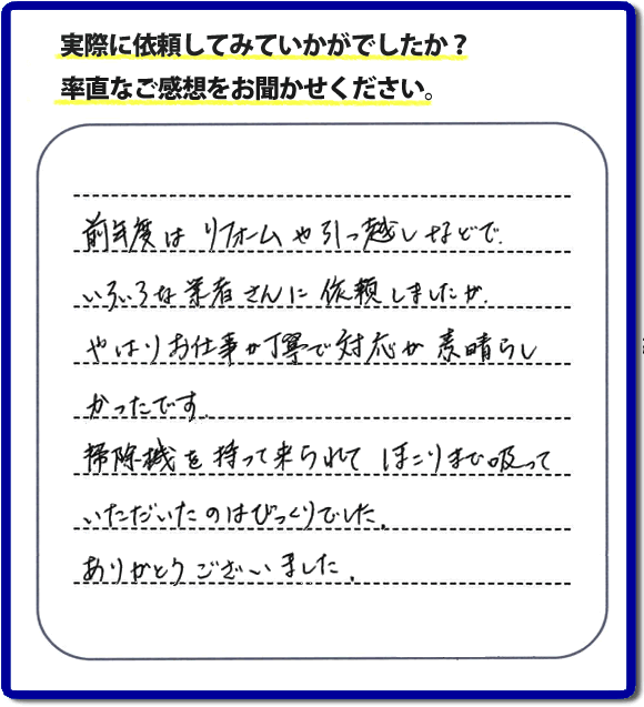 口コミ評判１５　前年度はリフォームや引越しなどで、いろいろな業者さんに依頼しましたが、やはりお仕事が丁寧で対応がすばらしかったです。掃除機を持って来られてほこりまで吸っていただいたのはびっくりでした。ありがとうございました。当社では、片付け作業後に簡単な清掃作業を必ず行っています。親の家のお片付け・お掃除は、片付け専門の便利屋として、福岡市西区の愛宕、飯盛、壱岐団地、石丸、今宿青木、野方、今宿上ノ原、今宿町、大町団地、金武、下山門、下山門団地、十郎川団地、拾六町、田、豊浜、拾六町団地、城の原団地、橋本、羽根戸、福重団地、女原、姪の浜、吉武、小戸、戸切、野方、橋本、生の松原、内浜、石丸、今宿駅前、福重、今宿東、上山門、拾六町、愛宕浜、今宿、生松原、西の丘、愛宕南、姪浜駅南でも何でも屋の作業行っています。ご一報ください。電話番号はフリーダイヤルは0120-263-101です。一般電話は092-588-0102です。】ご長女さま（ご姉妹さま）へ、親の家（実家）の遺品整理・不用品の片付け・庭木の伐採と剪定・草刈りと草取り・ハウスクリーニング・空き家の見守りなら、お客さんからの口コミ獲得数・評判・評価が福岡でNo１獲得している何でも屋・便利屋「【便利屋】暮らしなんでもお助け隊 福岡茶山店」へ。今すぐご相談ください。