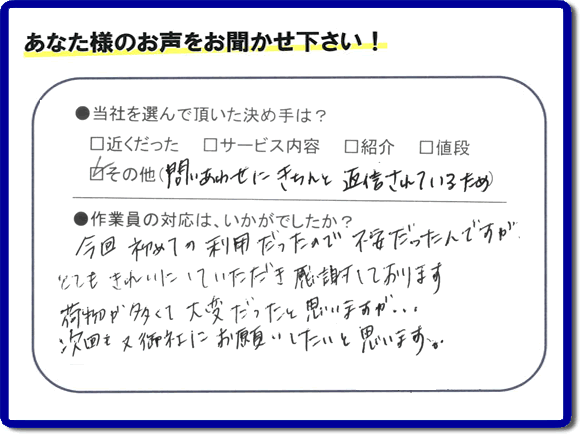 福岡県の福岡市、春日市、那珂川市、大野城市、太宰府市、筑紫野市、粕屋郡、糸島市で活動する、粗大ゴミ、不要品の回収専門の便利屋が、お客様より口コミ・評判・評価を頂きました。当社は、口コミ、お客様からの評判が福岡No１の便利屋・何でも屋として、屋号を「【便利屋】暮らしなんでもお助け隊 福岡茶山店」として片付け専門の便利屋として活動しています。今回は、故人の遺品整理片付けを行ったお客様（ご長女様）から親御様が住んでいたご実家一軒丸ごとのゴミ処分、粗大ごみ片付けを行った後に頂いた、お客様クチコミ・評価の声です。当社を選んで頂いた決め手は、「問い合わせにきちんと返信されているため」とのこと。「今回初めての利用だったので不安だったんですが、とてもきれいにしていただき感謝しております。荷物が多くて大変だったと思いますが、次回も又御社にお願いしたいと思います。」とのありがたい評価をいただきました。親の家・実家の不用品回収や大型家具の片付け、粗大ゴミ処分に関することなら、お片付け・お掃除専門の便利屋の当社「【便利屋】暮らしなんでもお助け隊 福岡茶山店」へご一報ください。電話番号はフリーダイヤルは0120-263-101です。一般電話は092-588-0102です。
