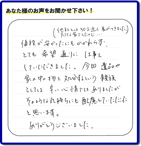 福岡県春日市を拠点に福岡で活動する何でも屋・便利屋のお家丸ごと【便利屋】暮らしなんでもお助け隊 福岡茶山店が愛する故人の遺品整理片付けを行ったお客様から口コミ・お客様生の評価・評判の声を頂きました。「他社とは３０万円近く差がつきました。大きな家でしたので・・・）値段が安かったにもかかわらず、とても希望通りに仕事をしていただきました。今回 遺品や家の中の物を処分するという親族としては辛い心情ではありましたが、そのような気持ちにも配慮していただいたと思います。ありがとうございました。」とのありがたいお言葉をいただきました。ご長女さま、ご姉妹様へ、実家・親の家の片付け・不用品処分・庭木の伐採・草取り・お掃除・空き家管理なら、口コミ・評価・評判が福岡No１の便利屋・何でも屋「【便利屋】暮らしなんでもお助け隊 福岡茶山店」へ今すぐご相談ください。