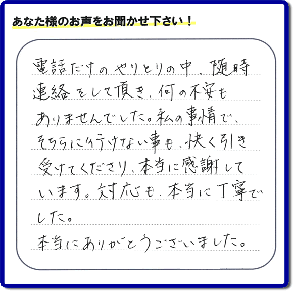福岡市、春日市、太宰府市、那珂川市、大野城市、筑紫野市で活動する、家（実家や親の家など）一軒丸ごとの不要品回収、粗大ごみ処分、大型家具の片付けを専門に行う便利屋・何でも不用品を片付ける「【便利屋】暮らしなんでもお助け隊 福岡茶山店」が、引越しから不用品処分まで色々お手伝いしたお客様から口コミ・評価・評判の声を頂きました。「電話だけのやりとりの中、随時連絡をして頂き、何の不安もありませんでした。私の事情で、そちらに行けない事も、快く引き受けてくださり、本当に感謝しています。対応も、本当に丁寧でした。本当にありがとうございました。」とのありがたい評価・評判の声をいただきました。このようにお客様より口コミをいただくと元気モリモリ、今日もがんばろうとエネルギーがでます。ありがとうございます。