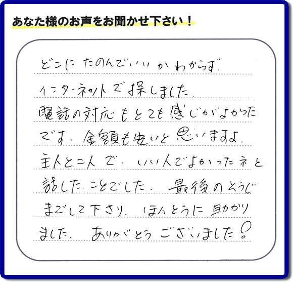 福岡市東区のお客様より【便利屋】暮らしなんでもお助け隊 福岡茶山店が評価・評判の言葉・口コミをいただきました。「どこにたのんでいいかわからずインターネットで探しました。電話の応対もとても感じがよかったです。金額も安いと思いますよ。主人と二人で、いい人でよかったネと話したことでした。最後のそうじまでして下さり、ほんとうに助かりました。ありがとうございました！」とのうれしいお言葉です。お客様の評価・評判の声・口コミを頂くことが、私たちにとって大きな励みとなります。ありがとうございます。