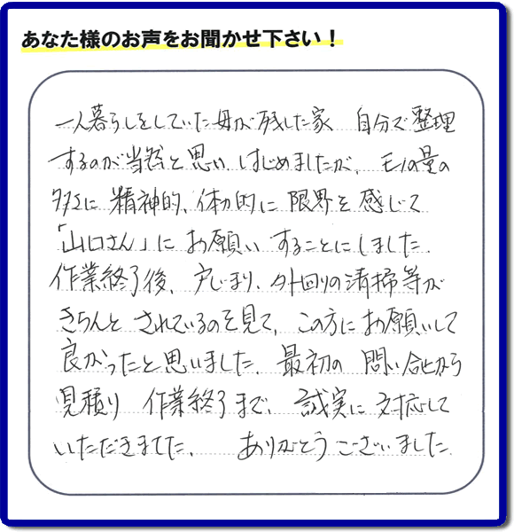 福岡市・春日市・太宰府市・大野城市・那珂川市・糟屋郡・筑紫野市・糸島市にて不用品片付け専門の便利屋として活動しています【便利屋】暮らしなんでもお助け隊 福岡茶山店は、太宰府市向佐野がご実家のご長女様から、明日への活力となるお客様の評価・評判・口コミを頂きました。「一人暮らしをしていた母が残した家 自分で整理するのが当然と思い はじめましたが、モノの量の多さに精神的、体力的に限界を感じて「山口さん」にお願いすることにしました。作業終了後、戸じまり、外回りの清掃等がきちんとされているのを見て、この方にお願いして良かったと思いました。最初の問い合せから見積り　作業終了まで、誠実に対応していただきました。ありがとうございました。」とのありがたい便利屋仕事への評価・評判のクチコミをいただきました。このようなお客様から頂く何でも屋に対する口コミ・評価が、私たちスタッフ一同が明日もがんばろうとする活力になります。口コミ、評価に感謝感激しています。重ね重ねありがとうございます。【福岡市早良区の活動エリアは、曙、荒江、有田、有田団地、飯倉、内野、梅林、小笠木、金武、小田部、四箇、四箇田団地、重留、昭代、城西、祖原、田、高取、西新、野芥、原、原団地、藤崎、星の原団地、南庄、室住団地、室見、百道、弥生、脇山、賀茂、干隈、田隈、野芥、次郎丸、百道浜、重留、東入部、早良、脇山、田村、西入部となります。親の家・実家に関するお片付け・お掃除なら、ご一報ください。電話番号はフリーダイヤルは0120-263-101です。一般電話は092-588-0102です。】