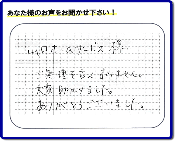 お客様から、お部屋で不要になった家具、ベット、ソファー、机、イス、雑誌、本、雑貨類、その他不燃物、可燃物等の片付のお手伝いをしてほしいとのご依頼を頂きました。全ての作業が完了時、菓子箱を頂きました。その菓子箱と一緒に「山口ホームサービス様 ご無理を言ってすみません。大変助かりました。ありがとうございました。」との一筆書きが添えられていました。お客様のお気持ちが大変うれしく、このお仕事をやって良かったと思いました。ありがとうございます。ご長女さま、ご姉妹様へ、実家（親の家）の片付け・不要品処分・庭木の剪定・草刈り・お掃除・空き家の窓開けなら、口コミ獲得福岡No１の便利屋・何でも屋「【便利屋】暮らしなんでもお助け隊 福岡茶山店」へ今すぐご相談ください。
