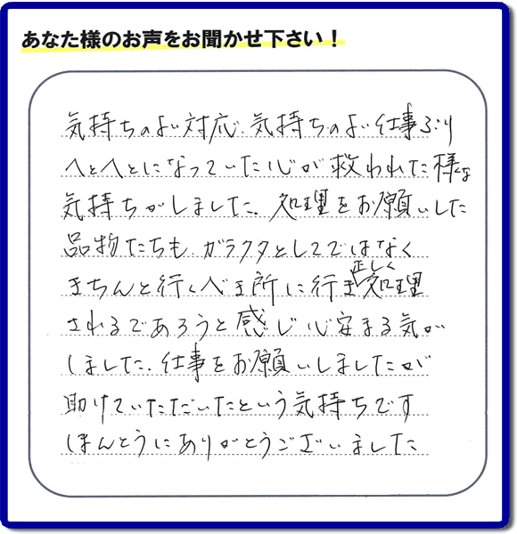 福岡市南区高宮にて、引越し後の粗大ごみの片付けのお手伝いをしたお客様より、不用品片付け、粗大ごみ回収、不要品処分を専門に行う便利屋「【便利屋】暮らしなんでもお助け隊 福岡茶山店が評価・評判（口コミ）を頂きました。「気持ちのよい対応、気持ちのよい仕事ぶり　へとへとになっていた心が救われた様な気持ちがしました。処理をお願いした品物たちも、ガラクタとしてではなくきちんと行うべき所に行き、正しく処理されるであろうと感じ心安まる気がしました。仕事をお願いしましたが助けていただいたという気持ちです。ほんとうにありがとうございました。」とのこと。このようなお客様からありがたい評価（口コミ・評判）を頂き、うれしいかぎりです。感謝しております。実家・親の家の片付け・不用品処分・粗大ゴミ回収・大型家具の処理、庭木の伐採・草取り、ハウスクリーニング（お掃除）、空き家管理なら、お客様の評価・評判・口コミが福岡No１の不用品片付け専門の便利屋・粗大ゴミ回収なら何でも片付ける何でも屋「【便利屋】暮らしなんでもお助け隊 福岡茶山店」へ、ご相談ください。