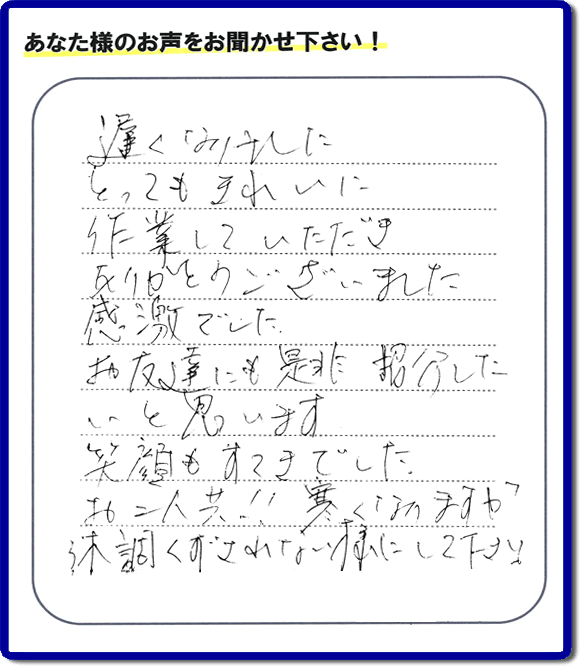 引越し後の不用品片付けのお手伝いを行ったお客様から評価コメント、評判・口コミの声です。「とてもきれいに作業していただき、ありがとうございました。感激でした。お友達にも是非紹介したいと思います。笑顔もすてきでした。お二人共！！寒くなりますが体調くずされない様にして下さい。」お心遣いありがとうございます。ご長女さま、ご姉妹様へ、実家・親の家の片付け・不用品処分・庭木の伐採・草取り・お掃除・空き家管理なら、口コミ・お客様の評価・評判が福岡No１の便利屋・何でも屋「【便利屋】暮らしなんでもお助け隊 福岡茶山店」へ今すぐご相談ください。