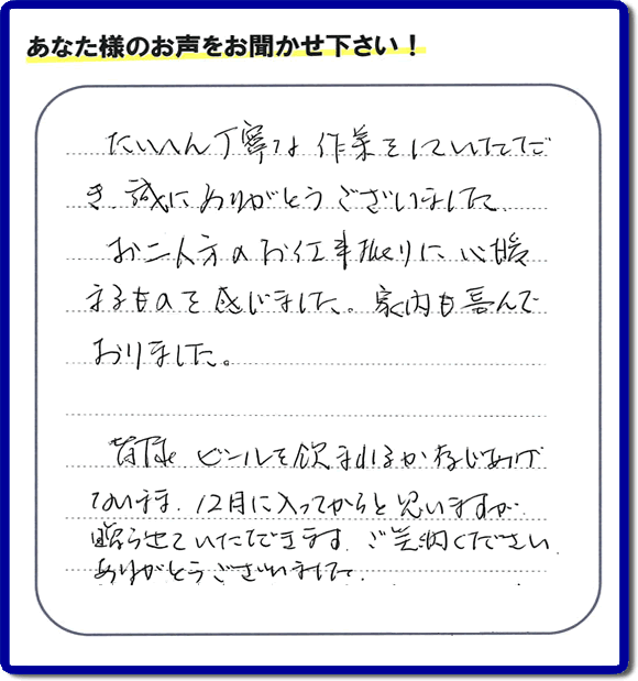 不用品の処分、粗大ゴミの回収、大型家具の処理、その他家一軒丸ごと片付けを専門に行う便利屋が、福岡市南区筑紫が丘在住のお客様より、ご親族様の遺品整理片付お手伝いのご依頼を受けました。さらに、家具、布団、毛布、家電品、不要品や粗大ゴミ等の運び出しのお手伝いも行いました。作業完了後にお客様から、口コミ（くちこみ）・評判メッセージを頂きました。「たいへん丁寧な作業をしていただき誠にありがとうございました。お二人方のお仕事振りに心暖まるものを感じました。家内も喜んでおりました。皆様ビールを飲まれるか存じあげないまま、１２月に入ってからと思いますが贈らせていただきます。ご笑納ください。ありがとうございました。」との評価を頂きました。、本当に恐縮です。スタッフ皆でありがたく頂きました。親の家の片付け・お掃除は、口コミ・お客様の評価・評判が福岡No１の便利屋・何でも屋「【便利屋】暮らしなんでもお助け隊 福岡茶山店」へ、今すぐ電話下さい。