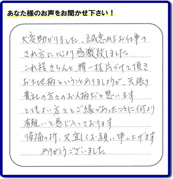 那珂川市のご両親が住まれていたご実家の片付けのお手伝いを行った３姉妹のご長女様（岡山にお住い）より、作業終了後、口コミ・お客様からの便利屋としての施工評価を頂きました。「大変助かりました。誠意あるお仕事のされ方に心より感激致しました。これ程きちんと精一杯片づけて頂き、お土地柄ということもありましょうが、矢張り貴社の方々のお人柄だと思います　とてもおい方々とご縁があったことに何より有難いと感じ入っております　帰福の折、又宜しくお願い申し上げます　ありがとうございました」　このような励みになるメッセージありがとうございます。この仕事をやって本当に良かったです。明日もがんばろうというやる気がみなぎりました。片付け専門の便利屋「【便利屋】暮らしなんでもお助け隊 福岡茶山店」は、福岡市城南区の荒江、荒江団地、飯倉、梅林、片江、金山団地、神松寺、城西団地、宝台団地、田島、茶山、堤、堤団地、小笹、鳥飼、長尾、七隈、野芥、別府、樋井川、東油山、別府団地、干隈、南片江、友泉亭、梅林、西片江、松山にても行っています。ご長女さま、ご姉妹様へ、実家(親の家)の片付け・不要品片付け・庭木の剪定・草刈り・お掃除・空き家の窓開けなら、お客様からの何でも屋仕事の評判・評価・クチコミ獲得数が福岡でNo１の何でも屋・便利屋「【便利屋】暮らしなんでもお助け隊 福岡茶山店」へ、今すぐご相談ください。