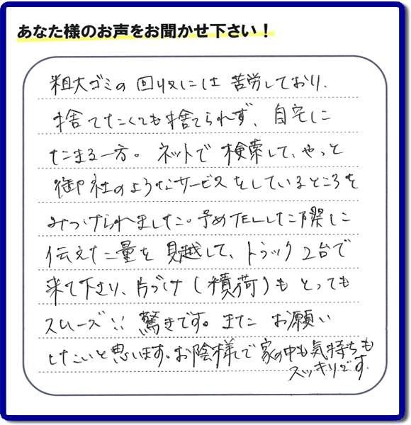 福岡市東区水谷在住のお客様より【便利屋】暮らしなんでもお助け隊 福岡茶山店フルサポートへ「粗大ゴミの回収には苦労しており、捨てたくても捨てられず、自宅にたまる一方。ネットで検索して、やっと御社のようなサービスをしているところをみつけられました。予めTELした際に伝えた量を見越して、トラック２台で来て下さり、片づけ（積荷）もとってもスムーズ！！驚きです。またお願いしたいと思います。お蔭様で家の中も気持もスッキリです。」とのありがたいお言葉を頂きました。感謝です。