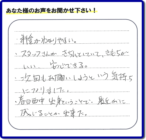 福岡市、春日市、大野城市、那珂川市、太宰府市、糟屋、筑紫野市で活動する「【便利屋】暮らしなんでもお助け隊 福岡茶山店がお客様より口コミ・お客様からの評価・評判メッセージをいただきました。「・料金がわかりやすい。・スタッフさんがきちんとしていて、きもちがいい、安心できる。・次回もお願いしようという気持ちになりました。・春日西中出身ということで、身近かに感じることが出来ました。」とのうれしい口コミ・評価・評判メッセージありがとうございました。とても励みになります。