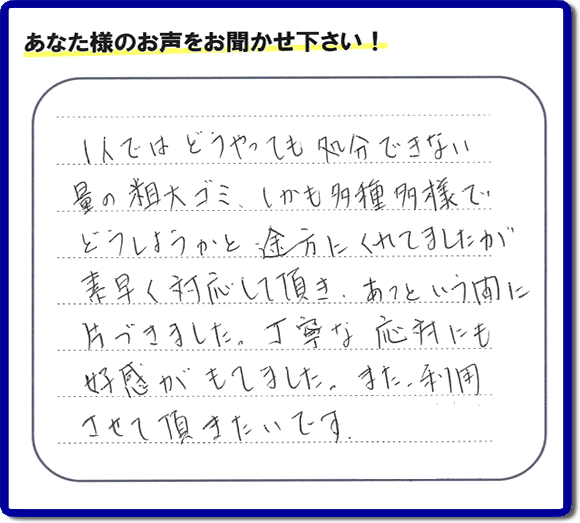 福岡にて不要品・粗大ゴミの片付けのお手伝いを行っている便利屋・何でも屋「【便利屋】暮らしなんでもお助け隊 福岡茶山店」です。お客様から匿名で口コミ・評価・評判メッセージをいただきました。「１人ではどうやっても処分できない量の粗大ゴミ、しかも多種多様でどうしようかと途方にくれていましたが素早く対応して頂き、あっという間に片づきました。丁寧な応対にも好感がもてました。また利用させて頂きたいです。」お客様のお名前がわからず非常に残念です。この場をお借りしてお礼申し上げます。ありがとうございました。
