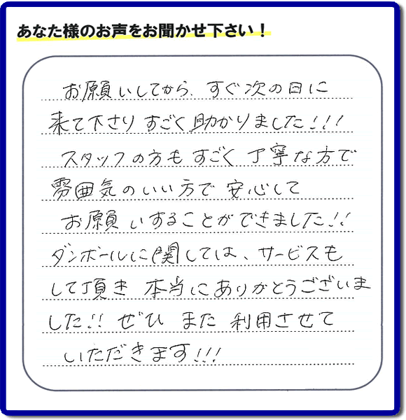 お客様よりクチコミ・評価・評判メッセージいただきました。「お願いしてから、すぐ次の日に来て下さり、すごく助かりました!!!スタッフの方もすごく丁寧な方で雰囲気のいい方で安心してお願いすることができました!!ダンボールに関しては、サービスもして頂き本当にありがとうございました!!ぜひまた利用させていただきます!!!」とのこと。ご長女さま（ご姉妹さま）へ、親の家（実家）の遺品整理・不用品の片付け・庭木の伐採と剪定・草刈りと草取り・ハウスクリーニング・空き家の見守りなら、お客さんからの口コミ獲得数・お客様からの評判・お客さまからの評価が福岡でNo１獲得している何でも屋・便利屋「【便利屋】暮らしなんでもお助け隊 福岡茶山店」へ、今すぐご相談ください。