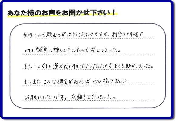 「女性１人で頼むのが心配だったのですが、料金も明確でとても誠実に接して下さったので安心しました。また１人では運べない物ばかりだったのでとても助かりました。もしまたこんな機会があればぜひ福永さんにお願いしたいです。有難うございました。」とのありがたいクチコミ・評価・評判メッセージをお客様より頂きました。ご長女さま、ご姉妹様へ、実家・親の家の片付け・不用品処分・庭木の伐採・草取り・お掃除・空き家管理なら、お客様からの評価・評判・口コミ福岡No１の便利屋・何でも屋「【便利屋】暮らしなんでもお助け隊 福岡茶山店」へ今すぐお電話ください。
