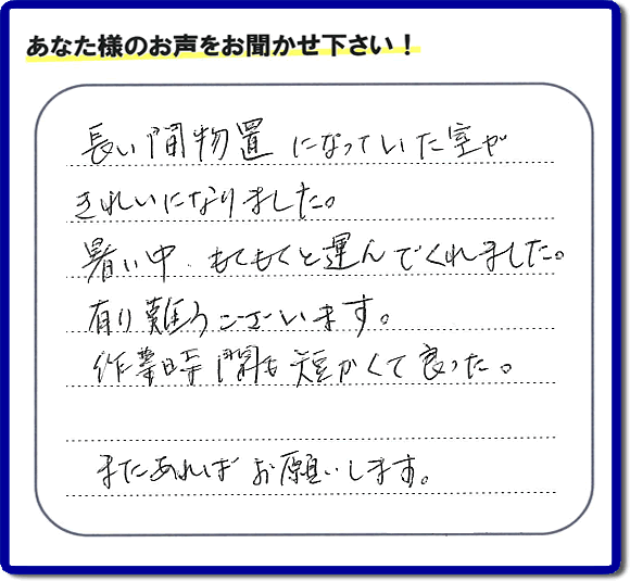 福岡にて片付けを専門に行っている便利屋・何でも屋「【便利屋】暮らしなんでもお助け隊 福岡茶山店　運営会社フルサポート」です。作業後にお客様より口コミ・評価 評判メッセージを頂きました。「長い間物置になっていた室がきれいになりました。暑い中、もくもくと運んでくれました。有り難うございます。作業時間も短くて良った。またあればお願いします。」とのことです。お客様からの評価や評判の声・口コミ（クチコミ）が私たちスタッフにとって一番の励みとなります。ありがとうございます。