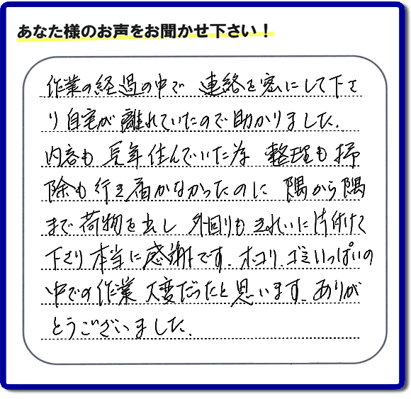 便利屋の作業完了後、「作業の過程の中で、連絡を密にして下さり、自宅が離れていたので助かりました。内容も長年住んでいた為、整理も掃除も行き届かなかったのに、隅から隅まで荷物を出し、外回りもきれいに片付けて下さり、本当に感謝です。ホコリ、ゴミいっぱいの中での作業大変だったと思います。ありがとうございました。」という何でも屋施工の口コミ・お客様からの評判メッセージを頂きました。ご長女さま、ご姉妹様へ、実家・親の家の片付け・不用品処分・庭木の伐採・草取り・お掃除・空き家管理なら、お客様からの評判・口コミ獲得数・お客さまからの評価が福岡No１の便利屋・何でも屋「【便利屋】暮らしなんでもお助け隊 福岡茶山店」へ今すぐご相談ください。