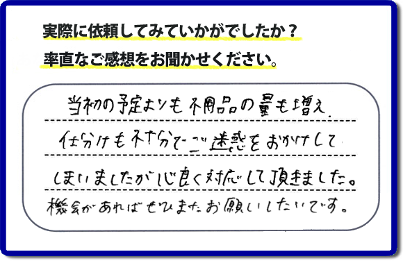 口コミ評判２１　当初の予定よりも不用品の量も増え、仕分けも不十分でご迷惑をおかけしてしまいましたが、心良く対応していただきました。機会があればぜひまたお願いしたいです。当社では、仕分けのお手伝いもしていますので、生活していたままの状態からでも全部こちらにお任せで片づけることができます。実家・親の家丸ごとの片付けは、便利屋・何でも屋「【便利屋】暮らしなんでもお助け隊 福岡茶山店」（福岡）へご相談ください。クチコミ・評判のお客様のコメントもホームページへ記載していますので、ご参考にしていただけらと思っています。