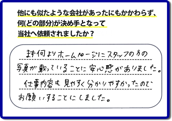 口コミ評判８　まず何よりホームページにスタッフの方の写真が載っていることに安心感がありました。仕事内容も見やすくわかりやすかったので、お願いすることにしました。　便利屋・何でも屋の「【便利屋】暮らしなんでもお助け隊 福岡茶山店」（福岡）のホームページでは、代表者山口をはじめスタッフの顔写真・お客様の笑顔・実際のお客様の口コミ評判コメントを掲載しています。安心と信頼を心がけ作業を行い続けて２０年。家のことで困ったら町の便利屋・何でも屋の【便利屋】暮らしなんでもお助け隊 福岡茶山店　電話番号0120-263-101へお電話ください。