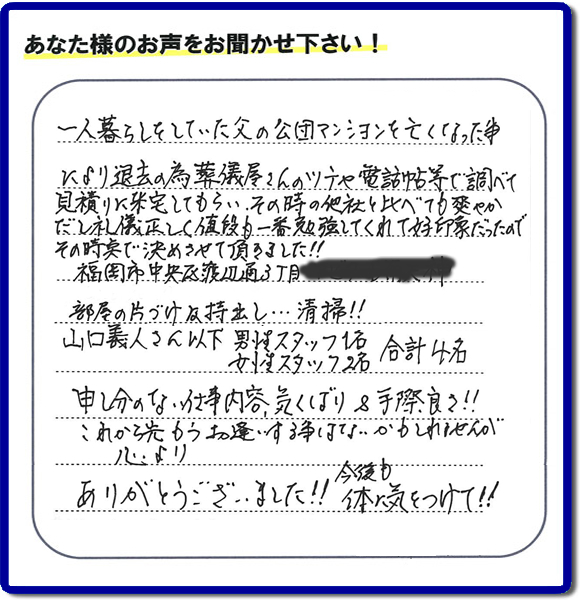 事務所（福岡県福岡市城南区小笹4-19-3）を拠点に福岡で活動する、不要品回収・粗大ゴミ処分などごみに関することなら何でも片付け専門の便利屋・歯ブラシから大型家具まで何でも片付ける何でも屋「【便利屋】暮らしなんでもお助け隊 福岡茶山店」が、福岡市中央区天神の愛する故人の一軒丸ごと遺品整理片付けを行いました。作業完了後、ご家族様から口コミ・評価・評判の声を頂きました。『一人暮らしをしていた父の公団マンションを亡くなった事により退去の為、葬儀屋さんのツテや電話帳等で調べて、見積りに来宅してもらい、その時の他社と比べても爽やかだし礼儀正しく値段も一番勉強してくれて好印象だったので　その時点で決めさせて頂きました!!部屋の片付け及持ち出し…清掃!!山口さん以下　男性スタッフ１名 女性スタッフ２名　　合計４名 申し訳ない仕事内容、気くばり＆手際良さ!!これから先もうお逢いする事はないかもしれませんが心より、ありがとうございました!!今後も体に気をつけて!!』と非常に励みになる口コミ・評価・評判をいただきました。ご長女さま、ご長男さまへ、親の家（実家）の一軒丸ごと遺品整理・不用品の片付け・庭木の伐採と剪定・草刈りと草取り・ハウスクリーニング（お掃除）・空き家の見守りなら、お客様から口コミ獲得数・評判・評価が福岡でNo１獲得している何でも屋・不用品片付け専門の便利屋「【便利屋】暮らしなんでもお助け隊 福岡茶山店」へ、今すぐご電話ください。0120-263-101です。