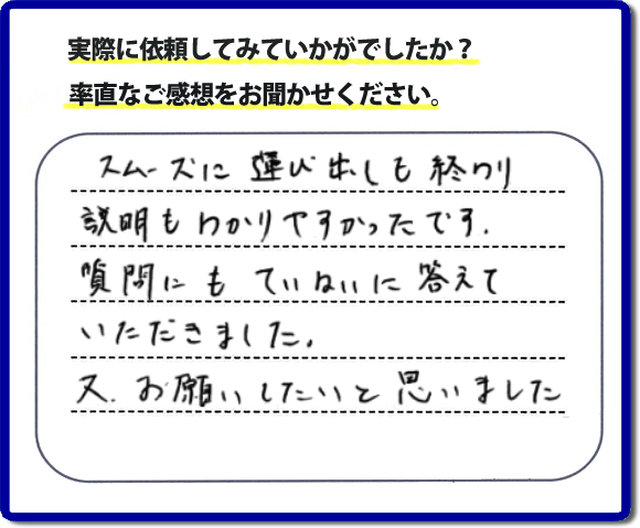口コミ評判２２　スムーズに運び出しも終わり説明も分かりやすかったです。質問にもていねいに答えていただきました。又、お願いしたいと思いました。お問い合せ時、作業前のお見積は必ずお客様へお伝えし、ご承諾後に作業を行っています。便利屋・何でも屋の「【便利屋】暮らしなんでもお助け隊 福岡茶山店」（福岡）のホームページでは、代表者山口をはじめスタッフの顔写真・お客様の笑顔・実際のお客様の口コミ評判コメントを掲載しています。安心と信頼を心がけ作業を行い続けて２０年。家のことで困ったら町の何でも屋・便利屋の【便利屋】暮らしなんでもお助け隊 福岡茶山店　電話番号0120-263-101へお電話ください。