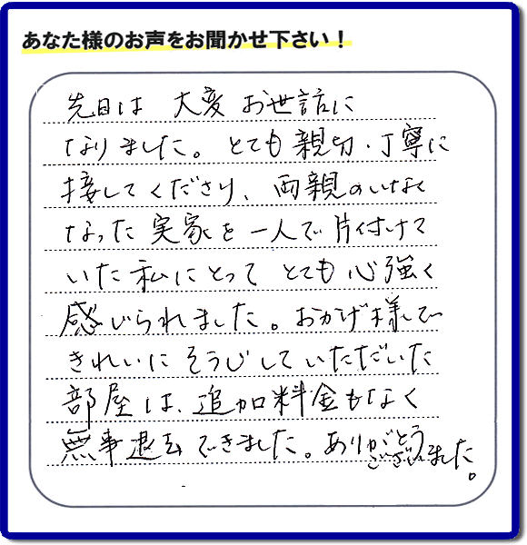 便利屋の施工の後、お客様よりメッセージいただきました。「先日は、大変お世話になりました。とても親切・丁寧に接してくださり、両親のいなくなった実家を一人で片付けていた私にとって、とても心強く感じられました。おかげ様できれいにそうじしていただいた部屋は追加料金もなく無事退去できました。ありがとうございました。」とのこと。当社の何でも屋施工に対するお客様からの評判・口コミを頂きました。親の家の大型家具・粗大ゴミの片付け・庭木切り・草刈りと草取り・ハウスクリーニングなら、口コミ獲得数・お客様からの評判・評価が福岡で一番の便利屋・何でも屋「【便利屋】暮らしなんでもお助け隊 福岡茶山店」へどうぞ。当社では、『７つのお約束』をしています。