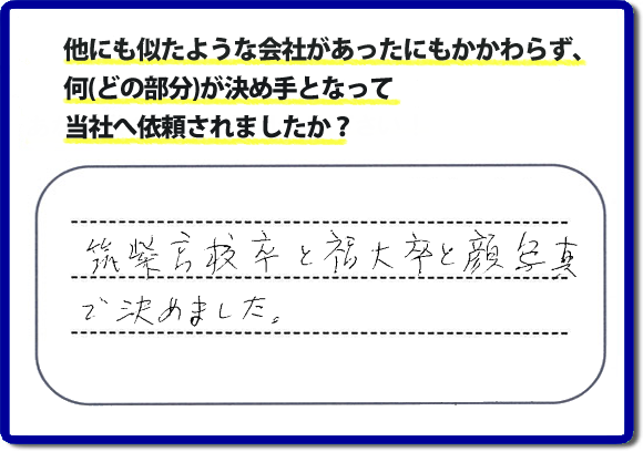 口コミ評判２１　「筑紫高校卒と福大卒と顔写真で決めました。」便利屋・何でも屋 【便利屋】暮らしなんでもお助け隊 福岡茶山店 福岡では、チラシをはじめホームページにも代表の山口の自己紹介、活躍するスタッフの顔写真、お客様の笑顔とメッセージ、これまでの施工写真 をたくさん掲載しています。少しでもお客様の不安がなくなればと思いから、当社の細かな情報をできるだけお伝えできたらと思っています。ご依頼いただけるきっかけとなれば幸いです。普段の生活で困ったことがあったらすぐにご相談ください。