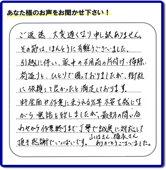 「ご返信、大変遅くなり申し訳ありません。その節は、ほんとうに有難うございました。引越に伴い、家中の不用品の片付け、掃除、荷造りと、ひとりで困っておりましたが、御社に依頼して良かったと満足しております。料金面や作業に来られる方等、不安を感じながら電話を致しましたが、最初の問い合わせから作業終了まで丁寧で誠実に対応して頂き感謝でいっぱいです。山口さん、福永さんありがとうございました。」という、不要品片付け専門の便利屋として、口コミ・評価・評判の声をお客様から頂きました。ゴミ処分専門の何でも屋である当社は、ご長女さま、ご姉妹様から不用品の処分の依頼をされて、実家・親の家の片付け・不用品回収・草刈・草取り・庭木の剪定・お掃除・空き家の管理を行っています。便利屋として口コミ獲得数・お客様からの評判・評価が福岡で一番の何でも屋「【便利屋】暮らしなんでもお助け隊 福岡茶山店」へ今すぐお電話ください。