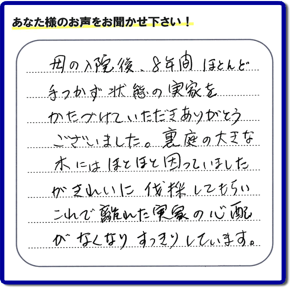 ご実家・親の家一軒丸ごとの不用品処分、粗大ゴミ回収、大型家具処理、その他片付け専門の便利屋「【便利屋】暮らしなんでもお助け隊 福岡茶山店」がお客様より口コミ・評価・評判のメッセージを頂きました。『母の入院後、８年間ほとんど手つかず状態の実家をかたづけていただきありがとうございました。裏庭の大きな木にはほとほと困っていましたが、きれいに伐採してもらい、これで離れた実家の心配がなくなり、すっきりしています。」とのこと。うれしい評価ありがとうございます。ご長女さま、ご姉妹様へ、実家・親の家の片付け・不用品処分・庭木の伐採・草取り・お掃除・空き家管理なら、お客様からの評判・口コミ獲得数・お客さまからの評価が福岡No１の便利屋・親の家の片付けなら何でも行う何でも屋「【便利屋】暮らしなんでもお助け隊 福岡茶山店」へ、今すぐご相談ください。