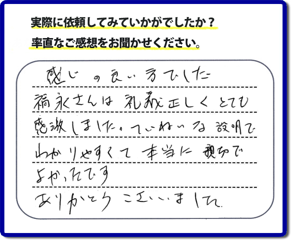 口コミ評判１７　感じの良い方でした。福永さんは礼儀正しく、とても感激しました。ていねいな説明でわかりやすく本当に親切でよかったです。ありがとうございました。当社の何でも屋施工に対するお客様からの評判・口コミを頂きました。親の家の大型家具・粗大ゴミの片付け・庭木切り・草刈りと草取り・ハウスクリーニングなら、口コミ獲得数・お客様からの評判・評価が福岡で一番の便利屋・何でも屋「【便利屋】暮らしなんでもお助け隊 福岡茶山店」へどうぞ。当社では、『７つのお約束』をしています。