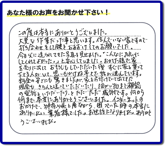 大型家具や粗大ゴミ、不要品片付け専門の便利屋がお客様より口コミ・評価を頂きました。「この度は本当にありがとうございました。大変な作業だった事と思います。住んでいない家ですので打ち合わせをして鍵をおあずけしてのお願いでした。今日父に送られてきた写真を見せました。「こんなにきれいにしてくれてよかった。」と安心していました。おかげ様で、家を売りに出して、おそうじもしていただいた後、すぐに家を買って下さる人がいて、思いもかけぬ早さで話が進んでいます。料金の安さにも驚きましたが、家を片付けていて出てきた現金も、きちんと送っていただいたり、細かい物まで確認の電話をいただいたり、とただただ感謝です。何から何まで本当にありがとうございました。インターネットのおかげで、神奈川県に居ながら、困っていた時の本当にありがたい業者様でした。お世話になりました。ありがとうございました。』というメッセージです。不用品処分専門の便利屋の当社が、お客様からの評価・口コミ・評判メッセージを頂きました。実家（親の家）の片付け・お掃除なら、片付け専門の何でも屋として口コミ・お客様からの評価・評判が福岡No１の「【便利屋】暮らしなんでもお助け隊 福岡茶山店」へご相談ください。