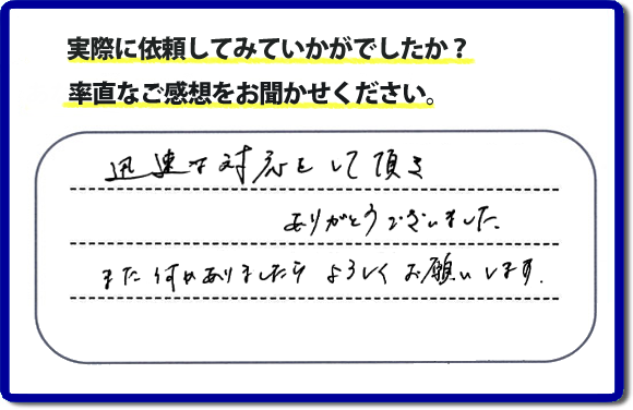 迅速な対応をして頂きありがとうございました。また何かありましたらよろしくお願いします。当社では、不用品片付け、お掃除、修理、などすべての作業において、お問い合せ時には費用の目安をお伝えして、現地では再度お見積り行いお客様のご承諾をいただいてから必ず作業を行っています。安心と信頼の何でも屋・便利屋なら「【便利屋】暮らしなんでもお助け隊 福岡茶山店」（福岡）へお電話ください。ホームページではたくさんのクチコミ・評判のお客様の声・笑顔を掲載しています。ぜひご参考にしてください。