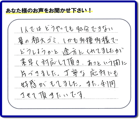 親の家（実家）の一軒丸ごと粗大ゴミや不用品の片付けを専門に行う便利屋が、お客様より評価・口コミを頂きました。「一人ではどうやっても処理できない量の粗大ゴミ、しかも多種多様でどうしようかと途方にくれていましたが素早く対応して頂き、あっという間に片づきました。丁寧な対応にも好感がもてました。また、利用させて頂きたいです。」という、お客様からのクチコミ評価メッセージです。口コミ・お客様の評判が福岡No１の粗大ゴミ片付け専門の便利屋・不用品片付け専門の何でも屋「【便利屋】暮らしなんでもお助け隊 福岡茶山店」へ親の家（実家）一軒丸ごと片付けはお任せください。