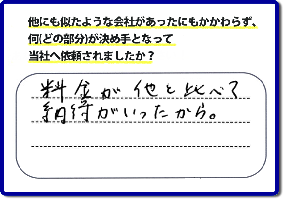 口コミ評判１２　料金が他と比べて納得がいったから。　便利屋・何でも屋「【便利屋】暮らしなんでもお助け隊 福岡茶山店」では、わかりやすい料金表、パック料金で家の丸ごと片付けから、不用品片付け、家の解体、土地売却に至るまで、あなたのご実家（親の家）の困ったことを解決しています。安心と信頼をモットーにお客様と常に接し続けて２０年。今ではたくさんのお客様より、クチコミ評判のコメントをいただいています。とくに女性（姉妹・高齢者の女性）お客様から支持をいただいています。福岡の家で困った！そんなときは！【便利屋】暮らしなんでもお助け隊 福岡茶山店へ今すぐお電話ください。電話の対応は代表者の山口が担当しています。