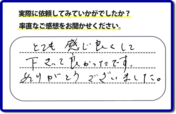 口コミ評判１８　とても感じ良くして下って、良かったです。ありがとうございました。当社では、不用品の片付けから、家丸ごとの片付け、その他、家具移動、引越しのお手伝い、お掃除、家の解体、売却、修理など、お客様のお困りごとを解決しています。 便利屋・何でも屋の「【便利屋】暮らしなんでもお助け隊 福岡茶山店」（福岡）のホームページでは、代表者山口をはじめスタッフの顔写真・お客様の笑顔・実際のお客様の口コミ評判コメントを掲載しています。安心と信頼を心がけ作業を行い続けて２０年。家のことで困ったら町の便利屋・何でも屋の【便利屋】暮らしなんでもお助け隊 福岡茶山店　電話番号0120-263-101へお電話ください。