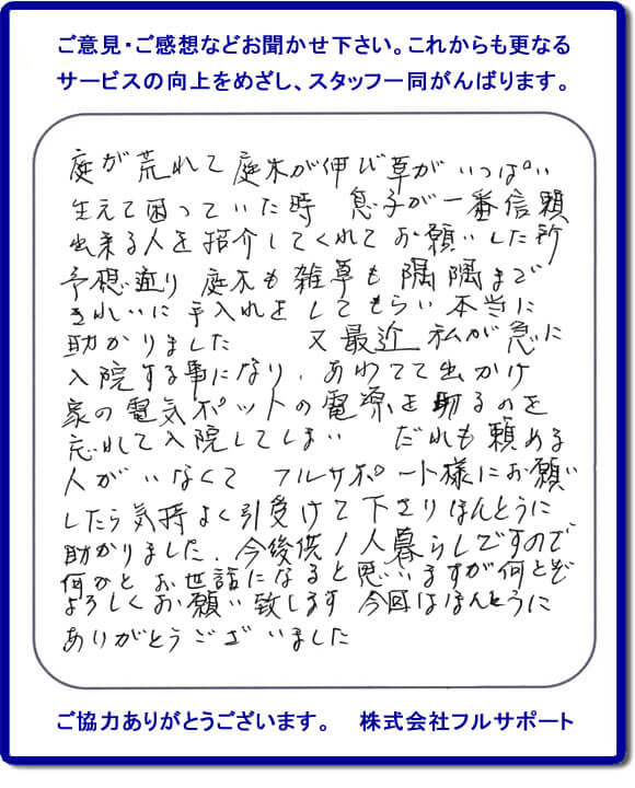 【便利屋】暮らしなんでもお助け隊 福岡茶山店福岡 便利屋・お掃除・片付けサービス へのご意見・ご感想などお聞かせ下さい。これからも更なうサービスの向上をめざし、スタッフ一同がんばります。お客様からメッセージを頂きました。庭が荒れて庭木が伸び草がいっぱい生えて困っていた時、息子が一番信頼できる人を紹介してくれてお願いした所、予想通り庭木も雑草も隅隅まできれいに手入れをしてもらい本当に助かりました。又最近 私が急に入院する事になり、あわてて出かけ家の電気ポットの電源を切るのを忘れて入院してしまい、だれも頼める人がいなくてフルサポート様にお願いしたら気持ちよく引受けて下さりほんとうに助かりました。今後共１人暮らしですので何かとお世話になると思いますが何とぞよろしくお願い致します。今回はほんとうにありがとうございました。このような励みになるお言葉を頂きました。ありがとうございます。