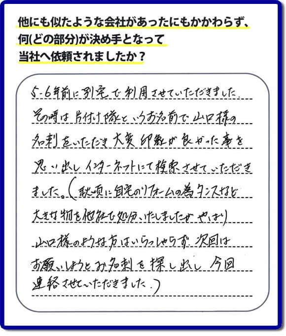口コミ１　５・６年前に別宅で利用させていただきました。その時は片付け隊（山口ホームサービス）というお名前で山口様の名刺をいただき大変印象が良かったことを思い出しインターネットにて検索させていただきました。（秋頃に自宅のリフォームの為、タンスなどの大きな物を他社で処分いたしましたが、やはり山口様のような方はいらっしゃらず、次回はお願いしようとお名刺を探し出し今回連絡させていただきました。）便利屋・何でも屋の「【便利屋】暮らしなんでもお助け隊 福岡茶山店」には、福岡の各地域から不要品・不用品片付け・お掃除・草取り・植木の剪定・お家で困ったことなどたくさんの依頼をお受けしております。また、おかげさまで口コミ・評判の声もたくさん届いています。今回のお客様のように数年間あいだがあいたお客様（リピータのお客様）より、再ご依頼もいただいております。